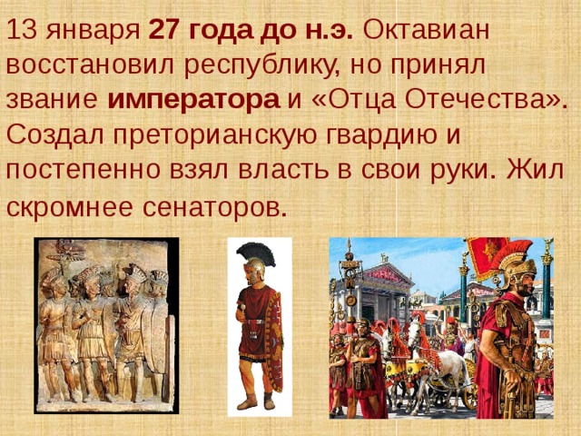 13 января 27 года до н.э. Октавиан восстановил республику, но принял звание императора и «Отца Отечества». Создал преторианскую гвардию и постепенно взял власть в свои руки. Жил скромнее сенаторов.  