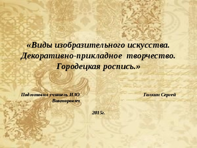   «Виды изобразительного искусства. Декоративно-прикладное творчество. Городецкая роспись.»    Подготовил учитель ИЗО Галкин Сергей Викторович   2015г.    