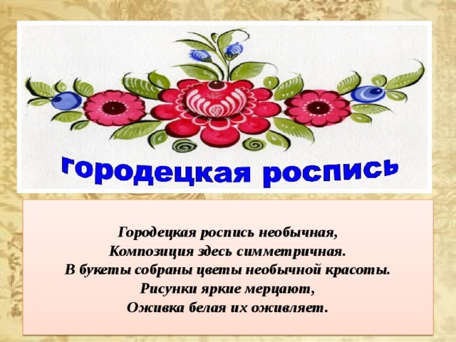  Городецкая роспись необычная,  Композиция здесь симметричная.  В букеты собраны цветы необычной красоты.  Рисунки яркие мерцают,  Оживка белая их оживляет.   