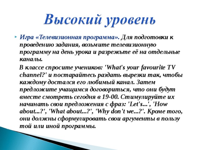Игра «Телевизионная программа». Для подготовки к проведению задания, возьмите телевизионную программу на день урока и разрежьте её на отдельные каналы.   В классе спросите учеников: 'What's your favourite TV channel?' и постарайтесь раздать вырезки так, чтобы каждому достался его любимый канал. Затем предложите учащимся договориться, что они будут вместе смотреть сегодня в 19-00. Стимулируйте их начинать свои предложения с фраз: 'Let's...', 'How about...?', 'What about...?', 'Why don't we...?'. Кроме того, они должны сформулировать свои аргументы в пользу той или иной программы.   
