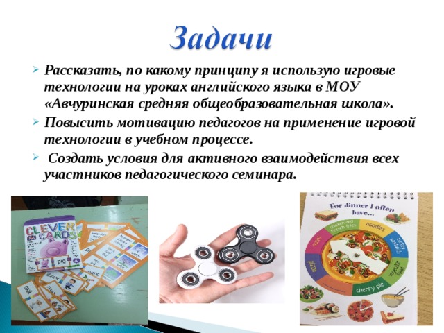 Рассказать, по какому принципу я использую игровые технологии на уроках английского языка в МОУ «Авчуринская средняя общеобразовательная школа». Повысить мотивацию педагогов на применение игровой технологии в учебном процессе.  Создать условия для активного взаимодействия всех участников педагогического семинара. 