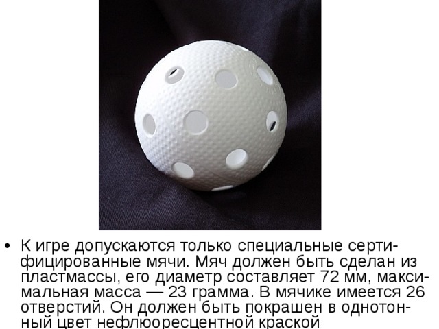 К игре допускаются только специальные серти-фицированные мячи. Мяч должен быть сделан из пластмассы, его диаметр составляет 72 мм, макси-мальная масса — 23 грамма. В мячике имеется 26 отверстий. Он должен быть покрашен в однотон-ный цвет нефлюоресцентной краской 