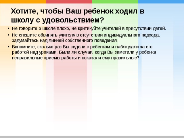 Хотите, чтобы Ваш ребенок ходил в школу с удовольствием? Не говорите о школе плохо, не критикуйте учителей в присутствии детей. Не спешите обвинять учителя в отсутствии индивидуального подхода, задумайтесь над линией собственного поведения. Вспомните, сколько раз Вы сидели с ребенком и наблюдали за его работой над уроками. Были ли случаи, когда Вы заметили у ребенка неправильные приемы работы и показали ему правильные?  