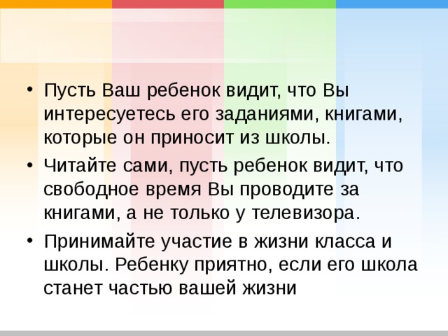 Пусть Ваш ребенок видит, что Вы интересуетесь его заданиями, книгами, которые он приносит из школы. Читайте сами, пусть ребенок видит, что свободное время Вы проводите за книгами, а не только у телевизора. Принимайте участие в жизни класса и школы. Ребенку приятно, если его школа станет частью вашей жизни  