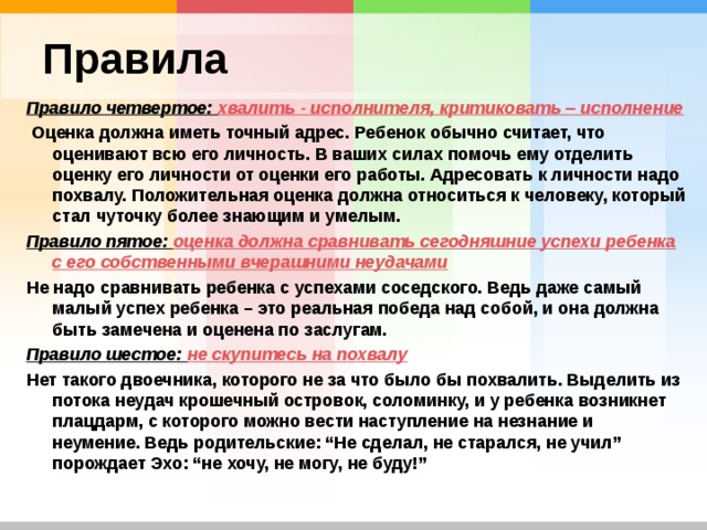 Правила Правило четвертое: хвалить - исполнителя, критиковать – исполнение  Оценка должна иметь точный адрес. Ребенок обычно считает, что оценивают всю его личность. В ваших силах помочь ему отделить оценку его личности от оценки его работы. Адресовать к личности надо похвалу. Положительная оценка должна относиться к человеку, который стал чуточку более знающим и умелым. Правило пятое: оценка должна сравнивать сегодняшние успехи ребенка с его собственными вчерашними неудачами Не надо сравнивать ребенка с успехами соседского. Ведь даже самый малый успех ребенка – это реальная победа над собой, и она должна быть замечена и оценена по заслугам. Правило шестое: не скупитесь на похвалу Нет такого двоечника, которого не за что было бы похвалить. Выделить из потока неудач крошечный островок, соломинку, и у ребенка возникнет плацдарм, с которого можно вести наступление на незнание и неумение. Ведь родительские: “Не сделал, не старался, не учил” порождает Эхо: “не хочу, не могу, не буду!” 