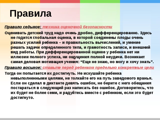 Правила Правило седьмое: техника оценочной безопасности Оценивать детский труд надо очень дробно, дифференцированно. Здесь не годится глобальная оценка, в которой соединены плоды очень разных усилий ребенка – и правильность вычислений, и умение решать задачи определенного типа, и грамотность записи, и внешний вид работы. При дифференцированной оценке у ребенка нет ни иллюзии полного успеха, ни ощущения полной неудачи. Возникает самая деловая мотивация учения: “Еще не знаю, но могу и хочу знать”. Правило восьмое: ставьте перед ребенком предельно конкретные цели Тогда он попытается их достигнуть. Не искушайте ребенка невыполненными целями, не толкайте его на путь заведомого вранья. Если он сделал в диктанте девять ошибок, не берите с него обещания постараться в следующий раз написать без ошибок. Договоритесь, что их будет не более семи, и радуйтесь вместе с ребенком, если это будет достигнуто. 