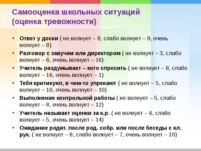 Самооценка школьных ситуаций (оценка тревожности) Ответ у доски ( не волнует – 8, слабо волнует – 9, очень волнует – 8) Разговор с завучем или директором ( не волнует – 3, слабо волнует – 6, очень волнует – 16) Учитель раздумывает – кого спросить ( не волнует – 8, слабо волнует – 16, очень волнует – 1) Тебя критикуют, в чем-то упрекают ( не волнует – 5, слабо волнует – 10, очень волнует – 10) Выполнение контрольной работы ( не волнует – 5, слабо волнует – 8, очень волнует – 12) Учитель называет оценки за к.р . ( не волнует – 6, слабо волнует – 5, очень волнует – 14) Ожидание родит. после род. собр. или после беседы с кл. рук. ( не волнует – 8, слабо волнует – 7, очень волнует – 10) 