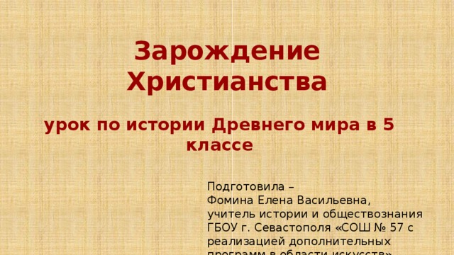  Зарождение Христианства  урок по истории Древнего мира в 5 классе Подготовила – Фомина Елена Васильевна, учитель истории и обществознания ГБОУ г. Севастополя «СОШ № 57 с реализацией дополнительных программ в области искусств» 