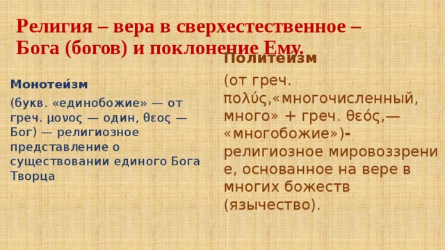 Религия – вера в сверхестественное – Бога (богов) и поклонение Ему. Монотеи́зм   (букв. «единобожие» — от греч. μονος — один, θεος — Бог) — религиозное представление о существовании единого Бога Творца Политеи́зм   (от греч. πολύς,«многочисленный, много» + греч. θεός,— «многобожие») - религиозное мировоззрение, основанное на вере в многих божеств (язычество). 