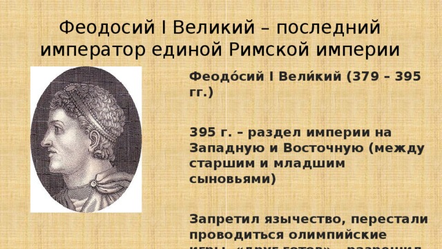 Феодосий I Великий – последний император единой Римской империи Феодо́сий I Вели́кий (379 – 395 гг.)  395 г. – раздел империи на Западную и Восточную (между старшим и младшим сыновьями)  Запретил язычество, перестали проводиться олимпийские игры, «друг готов» – разрешил расселение готов на территории Римской империи 