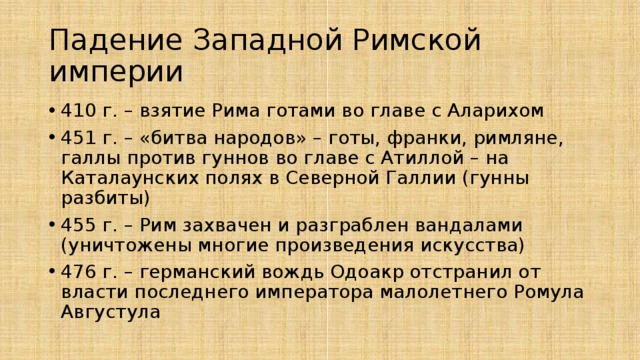 Падение Западной Римской империи 410 г. – взятие Рима готами во главе с Аларихом 451 г. – «битва народов» – готы, франки, римляне, галлы против гуннов во главе с Атиллой – на Каталаунских полях в Северной Галлии (гунны разбиты) 455 г. – Рим захвачен и разграблен вандалами (уничтожены многие произведения искусства) 476 г. – германский вождь Одоакр отстранил от власти последнего императора малолетнего Ромула Августула 