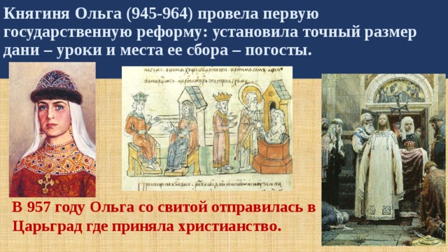 Княгиня Ольга (945-964) провела первую государственную реформу: установила точный размер дани – уроки и места ее сбора – погосты.  В 957 году Ольга со свитой отправилась в Царьград где приняла христианство. 