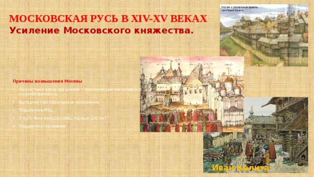 МОСКОВСКАЯ РУСЬ В ХIV-XV ВЕКАХ Усиление Московского княжества. Причины возвышения Москвы Личностные качества князей – политическая находчивость и хозяйственность Выгодное географическое положение Поддержка РПЦ Отсутствие междоусобиц первые 100 лет Поддержка населения Иван Калита 