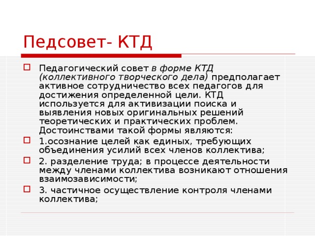 Педсовет- КТД Педагогический совет в форме  КТД  (коллективного творческого дела) предполагает активное сотрудничество всех педагогов для достижения определенной цели. КТД используется для активизации поиска и выявления новых оригинальных решений теоретических и практических проблем. Достоинствами такой формы являются: 1.осознание целей как единых, требующих объединения усилий всех членов коллектива; 2. разделение труда; в процессе деятельности между членами коллектива возникают отношения взаимозависимости; 3. частичное осуществление контроля членами коллектива; 