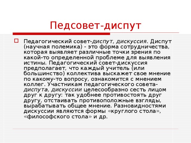 Педсовет-диспут Педагогический совет- диспут, дискуссия . Диспут (научная полемика) - это форма сотрудничества, которая выявляет различные точки зрения по какой-то определенной проблеме для выявления истины. Педагогический совет-дискуссия предполагает, что каждый учитель (или большинство) коллектива выскажет свое мнение по какому-то вопросу, ознакомится с мнением коллег. Участникам педагогического совета- диспута, дискуссии целесообразно сесть лицом друг к другу: так удобнее противостоять друг другу, отстаивать противоположные взгляды, вырабатывать общее мнение. Разновидностями дискуссии являются формы «круглого стола», «философского стола» и др. 