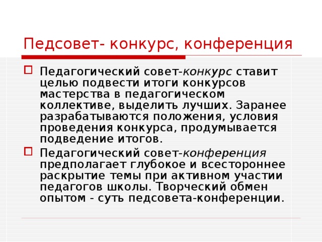 Педсовет- конкурс, конференция Педагогический совет- конкурс ставит целью подвести итоги конкурсов мастерства в педагогическом коллективе, выделить лучших. Заранее разрабатываются положения, условия проведения конкурса, продумывается подведение итогов. Педагогический совет- конференция предполагает глубокое и всестороннее раскрытие темы при активном участии педагогов школы. Творческий обмен опытом - суть педсовета-конференции. 