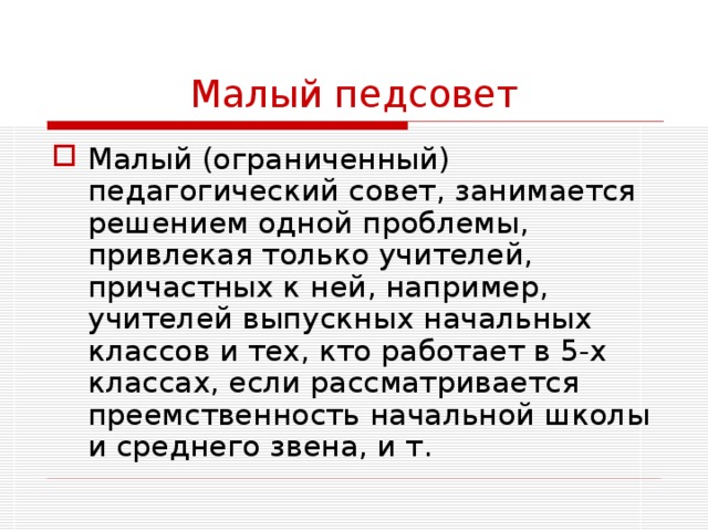 Малый педсовет Малый (ограниченный) педагогический совет, занимается решением одной проблемы, привлекая только учителей, причастных к ней, например, учителей выпускных начальных классов и тех, кто работает в 5-х классах, если рассматривается преемственность начальной школы и среднего звена, и т. 