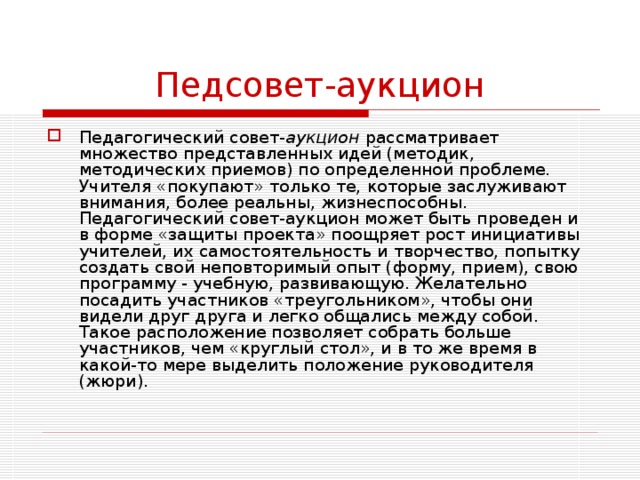 Педсовет-аукцион Педагогический совет- аукцион рассматривает множество представленных идей (методик, методических приемов) по определенной проблеме. Учителя «покупают» только те, которые заслуживают внимания, более реальны, жизнеспособны. Педагогический совет-аукцион может быть проведен и в форме «защиты проекта» поощряет рост инициативы учителей, их самостоятельность и творчество, попытку создать свой неповторимый опыт (форму, прием), свою программу - учебную, развивающую. Желательно посадить участников «треугольником», чтобы они видели друг друга и легко общались между собой. Такое расположение позволяет собрать больше участников, чем «круглый стол», и в то же время в какой-то мере выделить положение руководителя (жюри). 