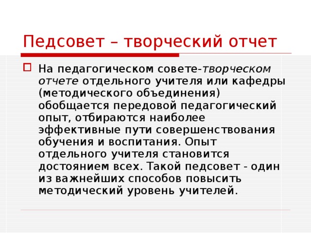 Педсовет – творческий отчет На педагогическом совете- творческом отчете отдельного учителя или кафедры (методического объединения) обобщается передовой педагогический опыт, отбираются наиболее эффективные пути совершенствования обучения и воспитания. Опыт отдельного учителя становится достоянием всех. Такой педсовет - один из важнейших способов повысить методический уровень учителей. 