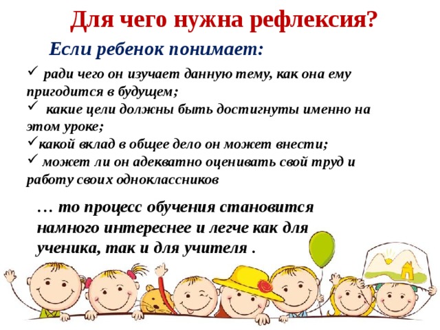 Для чего нужна рефлексия? Если ребенок понимает:   ради чего он изучает данную тему, как она ему пригодится в будущем;  какие цели должны быть достигнуты именно на этом уроке; какой вклад в общее дело он может внести;  может ли он адекватно оценивать свой труд и работу своих одноклассников  … то процесс обучения становится намного интереснее и легче как для ученика, так и для учителя . 