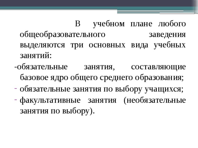  В учебном плане любого общеобразовательного заведения выделяются три основных вида учебных занятий: -обязательные занятия, составляющие базовое ядро общего среднего образования; обязательные занятия по выбору учащихся; факультативные занятия (необязательные занятия по выбору). 