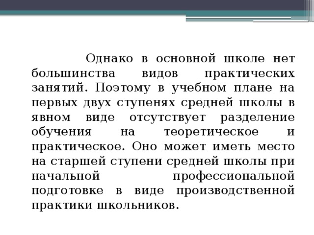  Однако в основной школе нет большинства видов практических занятий. Поэтому в учебном плане на первых двух ступенях средней школы в явном виде отсутствует разделение обучения на теоретическое и практическое. Оно может иметь место на старшей ступени средней школы при начальной профессиональной подготовке в виде производственной практики школьников. 