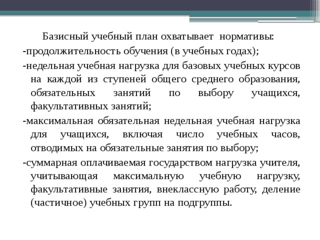  Базисный учебный план охватывает нормативы: -продолжительность обучения (в учебных годах); -недельная учебная нагрузка для базовых учебных курсов на каждой из ступеней общего среднего образования, обязательных занятий по выбору учащихся, факультативных занятий; -максимальная обязательная недельная учебная нагрузка для учащихся, включая число учебных часов, отводимых на обязательные занятия по выбору; -суммарная оплачиваемая государством нагрузка учителя, учитывающая максимальную учебную нагрузку, факультативные занятия, внеклассную работу, деление (частичное) учебных групп на подгруппы. 