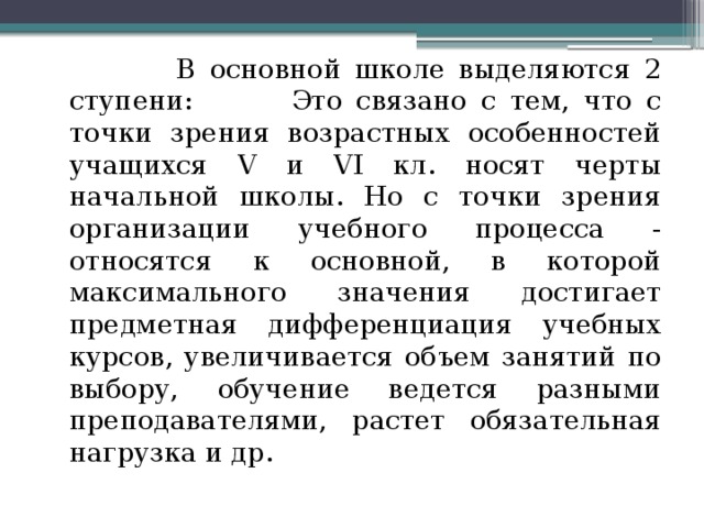  В основной школе выделяются 2 ступени: Это связано с тем, что с точки зрения возрастных особенностей учащихся V и VI кл. носят черты начальной школы. Но с точки зрения организации учебного процесса - относятся к основной, в которой максимального значения достигает предметная дифференциация учебных курсов, увеличивается объем занятий по выбору, обучение ведется разными преподавателями, растет обязательная нагрузка и др. 