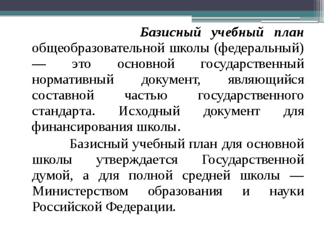  Базисный учебный план общеобразовательной школы (федеральный) — это основной государственный нормативный документ, являющийся составной частью государственного стандарта. Исходный документ для финансирования школы.  Базисный учебный план для основной школы утверждается Государственной думой, а для полной средней школы — Министерством образования и науки Российской Федерации. 