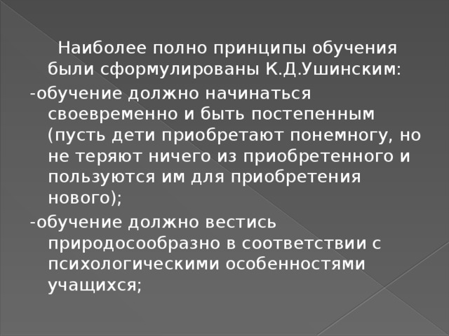  Наиболее полно принципы обучения были сформулированы К.Д.Ушинским: -обучение должно начинаться своевременно и быть постепенным (пусть дети приобретают понемногу, но не теряют ничего из приобретенного и пользуются им для приобретения нового); -обучение должно вестись природосообразно в соответствии с психологическими особенностями учащихся; 