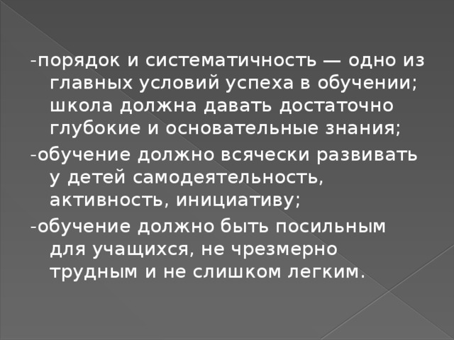-порядок и систематичность — одно из главных условий успеха в обучении; школа должна давать достаточно глубокие и основательные знания; -обучение должно всячески развивать у детей самодеятельность, активность, инициативу; -обучение должно быть посильным для учащихся, не чрезмерно трудным и не слишком легким. 