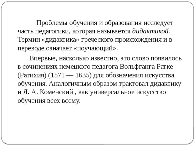  Проблемы обучения и образования исследует часть педагогики, которая называется дидактикой. Термин «дидактика» греческого происхождения и в переводе означает «поучающий».  Впервые, насколько известно, это слово появилось в сочинениях немецкого педагога Вольфганга Ратке (Ратихия) (1571 — 1635) для обозначения искусства обучения. Аналогичным образом трактовал дидактику и Я. А. Коменский , как универсальное искусство обучения всех всему. 