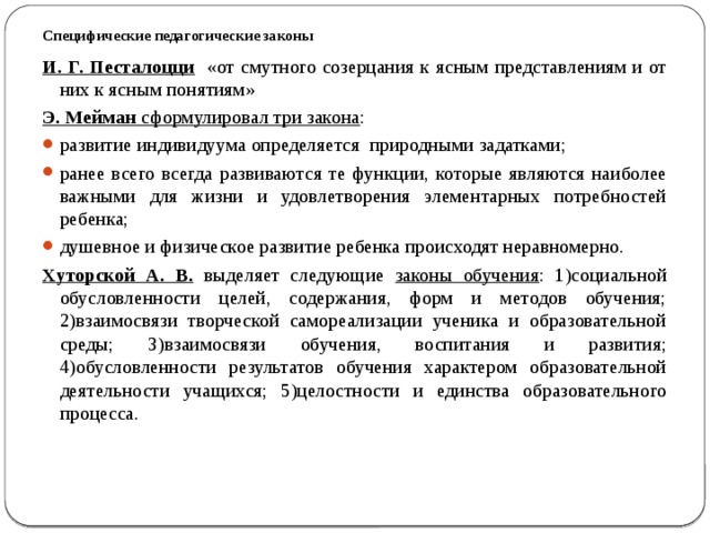 Специфические педагогические законы   И. Г. Песталоцци  «от смутного созерцания к ясным представлениям и от них к ясным понятиям» Э. Мейман сформулировал три закона : развитие индивидуума определяется природными задатками; ранее всего всегда развиваются те функции, которые являются наиболее важными для жизни и удовлетворения элементарных потребностей ребенка; душевное и физическое развитие ребенка происходят неравномерно. Хуторской А. В.  выделяет следующие законы обучения : 1)социальной обусловленности целей, содержания, форм и методов обучения; 2)взаимосвязи творческой самореализации ученика и образовательной среды; 3)взаимосвязи обучения, воспитания и развития; 4)обусловленности результатов обучения характером образовательной деятельности учащихся; 5)целостности и единства образовательного процесса.  