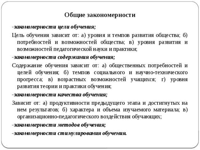 Общие закономерности -закономерности цели обучения; Цель обучения зависит от: а) уровня и темпов развития общества; б) потребностей и возможностей общества; в) уровня развития и возможностей педагогической науки и практики; -закономерности содержания обучения; Содержание обучения зависит от: а) общественных потребностей и целей обучения; б) темпов социального и научно-технического прогресса; в) возрастных возможностей учащихся; г) уровня развития теории и практики обучения; -закономерности качества обучения; Зависит от: а) продуктивности предыдущего этапа и достигнутых на нем результатов; б) характера и объема изучаемого материала; в) организационно-педагогического воздействия обучающих; -закономерности методов обучения; -закономерности стимулирования обучения. 