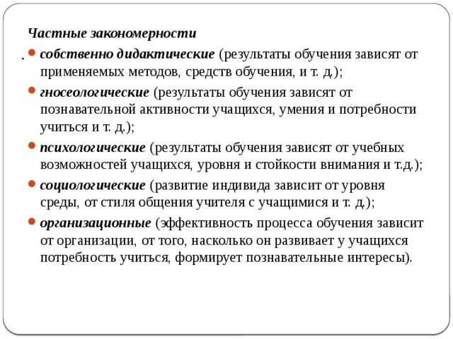  . Частные закономерности собственно дидактические (результаты обучения зависят от применяемых методов, средств обучения, и т. д.); гносеологические  (результаты обучения зависят от познавательной активности учащихся, умения и потребности учиться и т. д.); психологические  (результаты обучения зависят от учебных возможностей учащихся, уровня и стойкости внимания и т.д.); социологические  (развитие индивида зависит от уровня среды, от стиля общения учителя с учащимися и т. д.); организационные (эффективность процесса обучения зависит от организации, от того, насколько он развивает у учащихся потребность учиться, формирует познавательные интересы). 