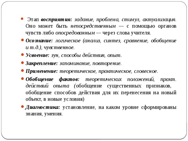  Этап восприятия: задание, проблема, стимул, актуализация. Оно может быть непосредственным — с помощью органов чувств либо опосредованным — через слова учителя. Осознание: логическое (анализ, синтез, сравнение, обобщение и т.д.), чувственное. Усвоение: зун, способы действия, опыт. Закрепление: запоминание, повторение. Применение: теоретическое, практическое, словесное. Обобщение фактов: теоретических положений, практ. действий опыта ( обобщение существенных признаков, обобщение способов действия для их перенесения на новый объект, в новые условия) Диагностика: установление, на каком уровне сформированы знания, умения. 