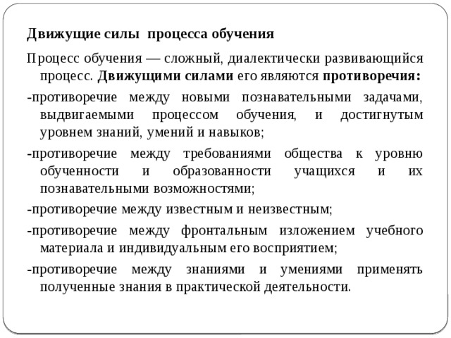 Движущие силы процесса обучения Процесс обучения — сложный, диалектически развивающийся процесс. Движущими силами его являются противоречия: -противоречие между новыми познавательными задачами, выдвигаемыми процессом обучения, и достигнутым уровнем знаний, умений и навыков; -противоречие между требованиями общества к уровню обученности и образованности учащихся и их познавательными возможностями; -противоречие между известным и неизвестным; -противоречие между фронтальным изложением учебного материала и индивидуальным его восприятием; -противоречие между знаниями и умениями применять полученные знания в практической деятельности. 