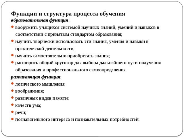 Функции и структура процесса обучения образовательная функция : вооружить учащихся системой научных знаний, умений и навыков в  соответствии с принятым стандартом образования; научить творчески использовать эти знания, умения и навыки в практической деятельности; научить самостоятельно приобретать знания; расширить общий кругозор для выбора дальнейшего пути получения образования и профессионального самоопределения. развивающая функция : логического мышления; воображения; различных видов памяти; качеств ума; речи; познавательного интереса и познавательных потребностей. 