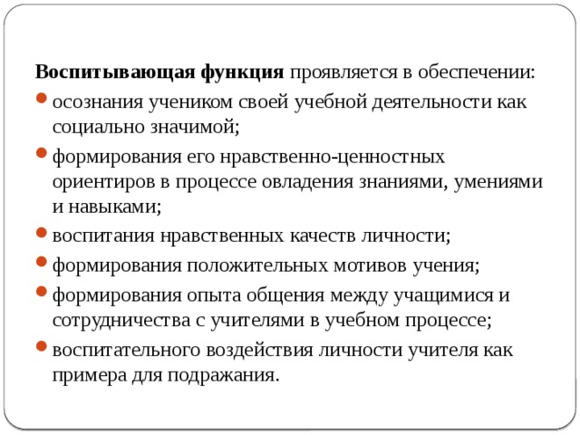 Воспитывающая функция проявляется в обеспечении: осознания учеником своей учебной деятельности как социально значимой; формирования его нравственно-ценностных ориентиров в процессе овладения знаниями, умениями и навыками; воспитания нравственных качеств личности; формирования положительных мотивов учения; формирования опыта общения между учащимися и сотрудничества с учителями в учебном процессе; воспитательного воздействия личности учителя как примера для подражания. 