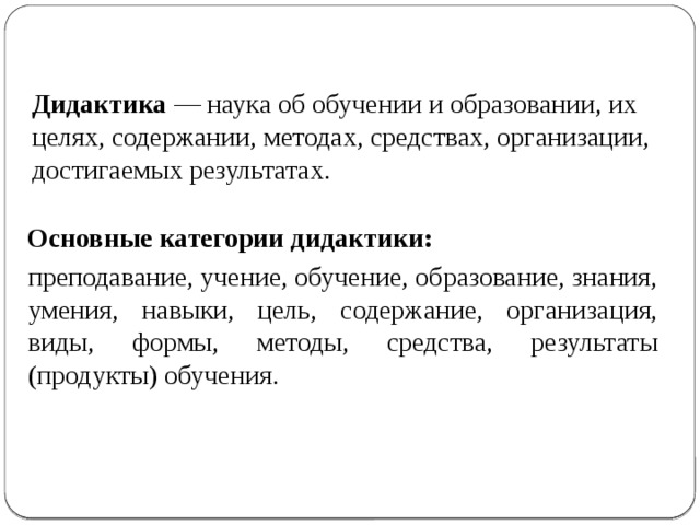 Дидактика — наука об обучении и образовании, их целях, содержании, методах, средствах, организации, достигаемых результатах.    Основные категории дидактики:  преподавание, учение, обучение, образование, знания, умения, навыки, цель, содержание, организация, виды, формы, методы, средства, результаты (продукты) обучения. 