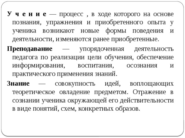        У ч е н и е — процесс , в ходе которого на основе познания, упражнения и приобретенного опыта у ученика возникают новые формы поведения и деятельности, изменяются ранее приобретенные. Преподавание — упорядоченная деятельность педагога по реализации  цели обучения, обеспечение информирования, воспитания, осознания и практического применения знаний. Знание — совокупность идей, воплощающих теоретическое овладение предметом. Отражение в сознании ученика окружающей его действительности в виде понятий, схем, конкретных образов. 