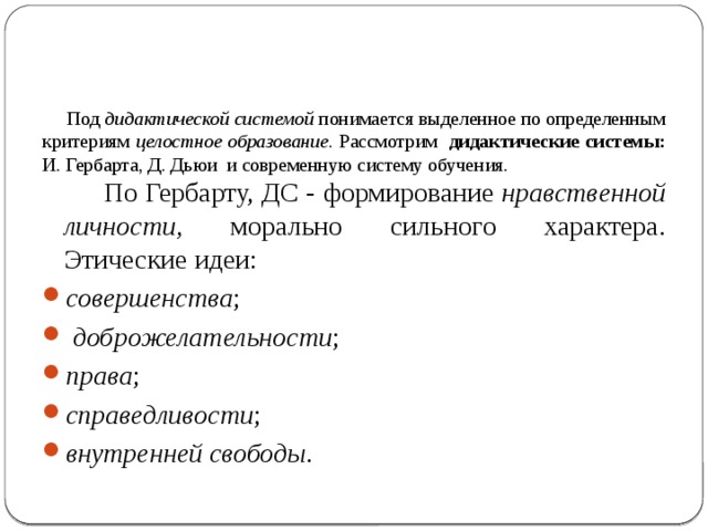     Под дидактической системой понимается выделенное по определенным критериям целостное образование. Рассмотрим дидактические системы:  И. Гербарта, Д. Дьюи и современную систему обучения.  По Гербарту, ДС - формирование нравственной личности, морально сильного характера. Этические идеи: совершенства ;  доброжелательности ; права ; справедливости ; внутренней свободы . 