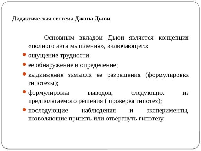 Дидактическая система Джона Дьюи  Основным вкладом Дьюи является концепция «полного акта мышления», включающего: ощущение трудности; ее обнаружение и определение; выдвижение замысла ее разрешения (формулировка гипотезы); формулировка выводов, следующих из предполагаемого решения ( проверка гипотез); последующие наблюдения и эксперименты, позволяющие принять или отвергнуть гипотезу. 