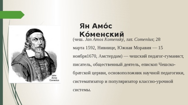 Ян Амо́с Ко́менский (чеш.  Jan Amos Komenský , лат.  Comenius ; 28 марта 1592, Нивнице, Южная Моравия — 15 ноября1670, Амстердам) — чешский педагог-гуманист, писатель, общественный деятель, епископ Чешско-братской церкви, основоположник научной педагогики, систематизатор и популяризатор классно-урочной системы. 