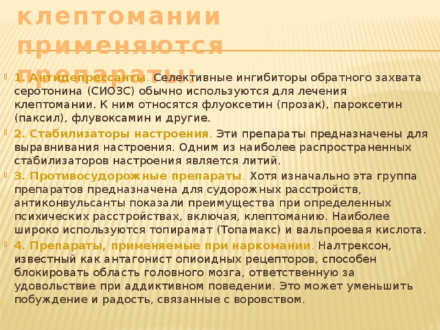 При лечении клептомании применяются препараты:  1. Антидепрессанты . Селективные ингибиторы обратного захвата серотонина (СИОЗС) обычно используются для лечения клептомании. К ним относятся флуоксетин (прозак), пароксетин (паксил), флувоксамин и другие.  2. Стабилизаторы настроения . Эти препараты предназначены для выравнивания настроения. Одним из наиболее распространенных стабилизаторов настроения является литий.  3. Противосудорожные препараты . Хотя изначально эта группа препаратов предназначена для судорожных расстройств, антиконвульсанты показали преимущества при определенных психических расстройствах, включая, клептоманию. Наиболее широко используются топирамат (Топамакс) и вальпроевая кислота. 4. Препараты, применяемые при наркомании . Налтрексон, известный как антагонист опиоидных рецепторов, способен блокировать область головного мозга, ответственную за удовольствие при аддиктивном поведении. Это может уменьшить побуждение и радость, связанные с воровством.  