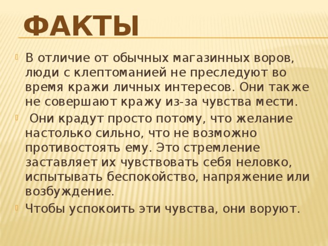 Факты   В отличие от обычных магазинных воров, люди с клептоманией не преследуют во время кражи личных интересов. Они также не совершают кражу из-за чувства мести.  Они крадут просто потому, что желание настолько сильно, что не возможно противостоять ему. Это стремление заставляет их чувствовать себя неловко, испытывать беспокойство, напряжение или возбуждение. Чтобы успокоить эти чувства, они воруют.    