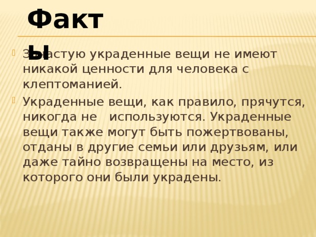 Факты Зачастую украденные вещи не имеют никакой ценности для человека с клептоманией. Украденные вещи, как правило, прячутся, никогда не   используются. Украденные вещи также могут быть пожертвованы, отданы в другие семьи или друзьям, или даже тайно возвращены на место, из которого они были украдены.    