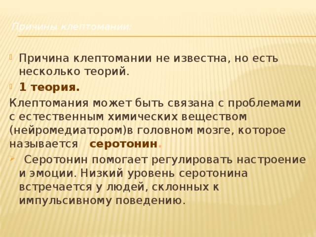    Причины клептомании:   Причина клептомании не известна, но есть несколько теорий. 1 теория. Клептомания может быть связана с проблемами с естественным химических веществом (нейромедиатором)в головном мозге, которое называется   серотонин .  Серотонин помогает регулировать настроение и эмоции. Низкий уровень серотонина встречается у людей, склонных к импульсивному поведению.    