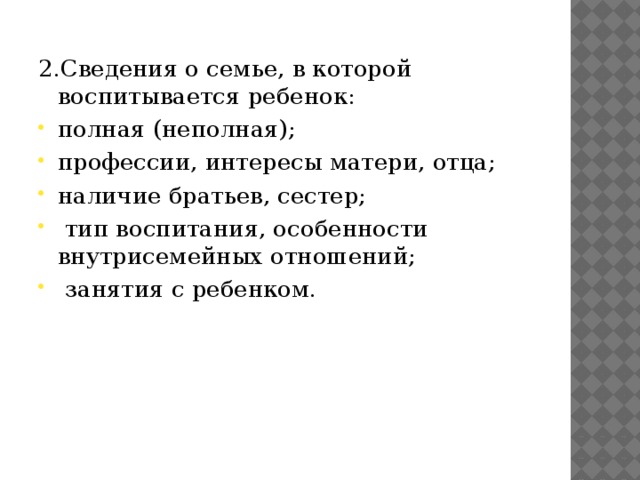 2.Сведения о семье, в которой воспитывается ребенок: полная (неполная); профессии, интересы матери, отца; наличие братьев, сестер;  тип воспитания, особенности внутрисемейных отношений;  занятия с ребенком. 