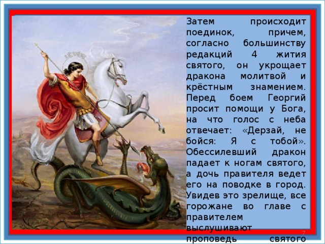 Затем происходит поединок, причем, согласно большинству редакций 4 жития святого, он укрощает дракона молитвой и крёстным знамением. Перед боем Георгий просит помощи у Бога, на что голос с неба отвечает: «Дерзай, не бойся: Я с тобой». Обессилевший дракон падает к ногам святого, а дочь правителя ведет его на поводке в город. Увидев это зрелище, все горожане во главе с правителем выслушивают проповедь святого Георгия и принимают крещение, а Георгий сражает змея мечом и возвращает дочь отцу.  